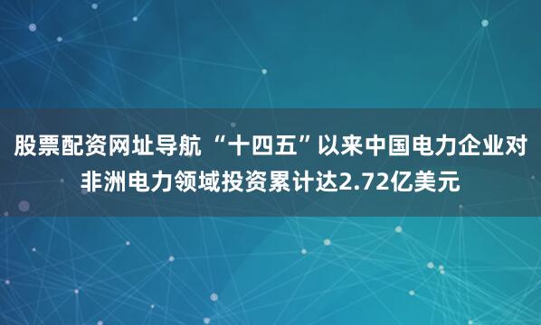 股票配资网址导航 “十四五”以来中国电力企业对非洲电力领域投资累计达2.72亿美元