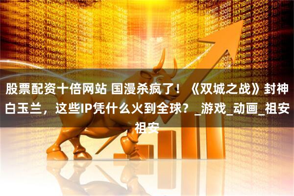 股票配资十倍网站 国漫杀疯了！《双城之战》封神白玉兰，这些IP凭什么火到全球？_游戏_动画_祖安