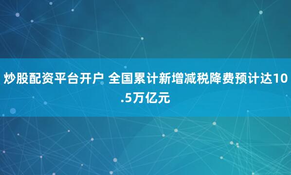 炒股配资平台开户 全国累计新增减税降费预计达10.5万亿元