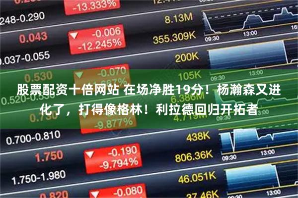 股票配资十倍网站 在场净胜19分！杨瀚森又进化了，打得像格林！利拉德回归开拓者