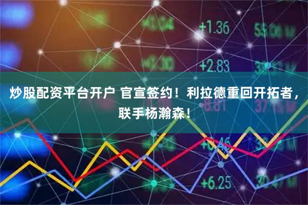 炒股配资平台开户 官宣签约！利拉德重回开拓者，联手杨瀚森！