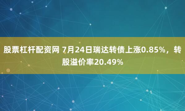股票杠杆配资网 7月24日瑞达转债上涨0.85%，转股溢价率20.49%