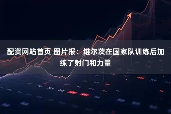 配资网站首页 图片报：维尔茨在国家队训练后加练了射门和力量