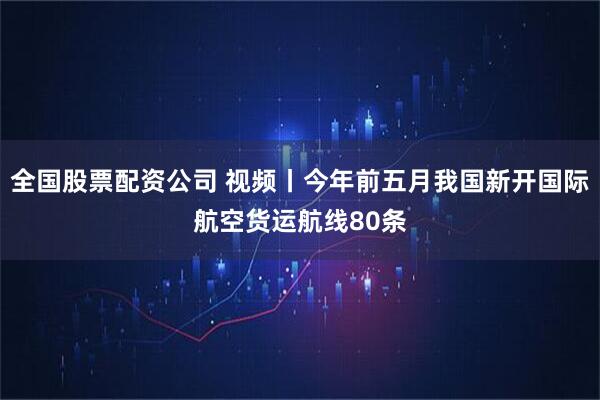 全国股票配资公司 视频丨今年前五月我国新开国际航空货运航线80条