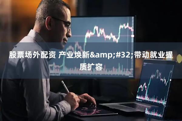股票场外配资 产业焕新 带动就业提质扩容