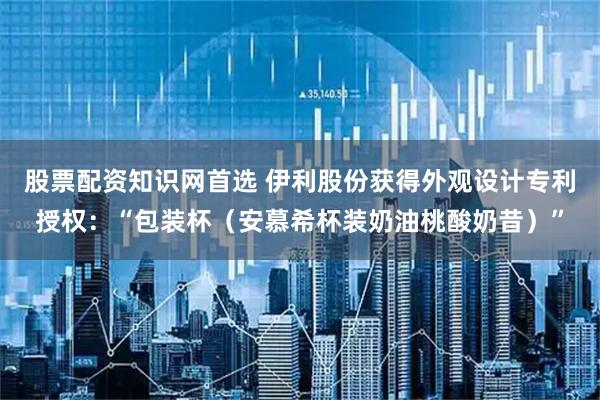 股票配资知识网首选 伊利股份获得外观设计专利授权：“包装杯（安慕希杯装奶油桃酸奶昔）”