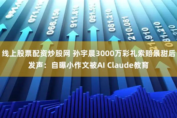 线上股票配资炒股网 孙宇晨3000万彩礼索赔景甜后发声：自曝小作文被AI Claude教育
