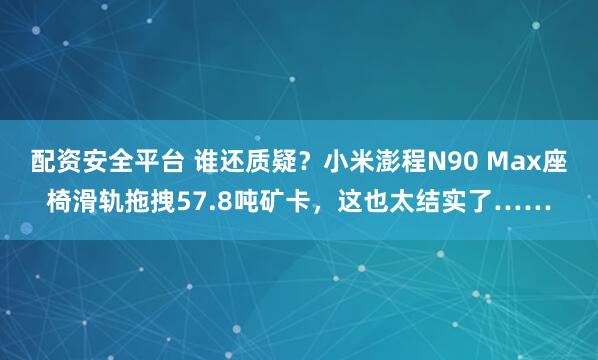 配资安全平台 谁还质疑？小米澎程N90 Max座椅滑轨拖拽57.8吨矿卡，这也太结实了……
